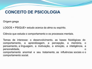 CONCEITO DE PSICOLOGIAOrigem grega LOGOS + PSIQUE= estudo acerca da alma ou espírito.Ciência que estuda o comportamento e os processos mentais. Temas  de  interesse:  o  desenvolvimento,  as  bases  fisiológicas  do    comportamento,  a  aprendizagem,  a  percepção,  a  memória,  o  pensamento, a linguagem,  a  motivação,  a  emoção,  a  inteligência,  a personalidade, o comportamento  anormal  e  seu  tratamento, as  influências sociais e o comportamento social.     