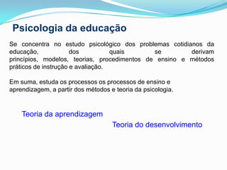 Psicologia da educaçãoSe concentra no estudo psicológico dos problemas cotidianos da educação, dos quais se derivam princípios, modelos, teorias, procedimentos de ensino e métodos práticos de instrução e avaliação. Em suma, estuda os processos os processos de ensino e aprendizagem, a partir dos métodos e teoria da psicologia. Teoria da aprendizagem Teoria do desenvolvimento