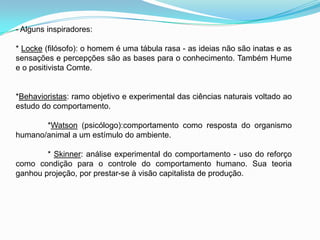 - Alguns inspiradores:* Locke (filósofo): o homem é uma tábula rasa - as ideias não são inatas e as sensações e percepções são as bases para o conhecimento. Também Hume e o positivista Comte.*Behavioristas: ramo objetivo e experimental das ciências naturais voltado ao estudo do comportamento.	*Watson (psicólogo):comportamento como resposta do organismo humano/animal a um estímulo do ambiente.	* Skinner: análise experimental do comportamento - uso do reforço como condição para o controle do comportamento humano. Sua teoria ganhou projeção, por prestar-se à visão capitalista de produção.