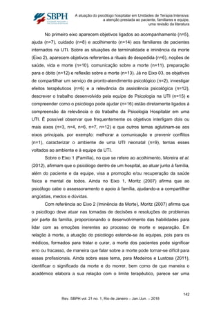A atuação do psicólogo hospitalar em Unidades de Terapia Intensiva:
a atenção prestada ao paciente, familiares e equipe,
uma revisão da literatura
No primeiro eixo aparecem objetivos ligados ao acompanhamento (n=5),
ajuda (n=7), cuidado (n=8) e acolhimento (n=14) aos familiares de pacientes
internados na UTI. Sobre as situações de terminalidade e iminência da morte
(Eixo 2), aparecem objetivos referentes a rituais de despedida (n=6), noções de
saúde, vida e morte (n=10), comunicação sobre a morte (n=11), preparação
para o óbito (n=12) e reflexão sobre a morte (n=13). Já no Eixo 03, os objetivos
de compartilhar um serviço de pronto-atendimento psicológico (n=2), investigar
efeitos terapêuticos (n=6) e a relevância da assistência psicológica (n=12),
descrever o trabalho desenvolvido pela equipe de Psicologia na UTI (n=15) e
compreender como o psicólogo pode ajudar (n=16) estão diretamente ligados à
compreensão da relevância e do trabalho da Psicologia Hospitalar em uma
UTI. É possível observar que frequentemente os objetivos interligam dois ou
mais eixos (n=3, n=4, n=6, n=7, n=12) e que outros temas aglutinam-se aos
eixos principais, por exemplo: melhorar a comunicação e prevenir conflitos
(n=1), caracterizar o ambiente de uma UTI neonatal (n=9), temas esses
voltados ao ambiente e à equipe da UTI.
Sobre o Eixo 1 (Família), no que se refere ao acolhimento, Moreira et al.
(2012), afirmam que o psicólogo dentro de um hospital, ao atuar junto à família,
além do paciente e da equipe, visa a promoção e/ou recuperação da saúde
física e mental de todos. Ainda no Eixo 1, Moritz (2007) afirma que ao
psicólogo cabe o assessoramento e apoio à família, ajudando-a a compartilhar
angústias, medos e dúvidas.
Com referência ao Eixo 2 (Iminência da Morte), Moritz (2007) afirma que
o psicólogo deve atuar nas tomadas de decisões e resoluções de problemas
por parte da família, proporcionando o desenvolvimento das habilidades para
lidar com as emoções inerentes ao processo de morte e separação. Em
relação à morte, a atuação do psicólogo estende-se às equipes, pois para os
médicos, formados para tratar e curar, a morte dos pacientes pode significar
erro ou fracasso, de maneira que falar sobre a morte pode tornar-se difícil para
esses profissionais. Ainda sobre esse tema, para Medeiros e Lustosa (2011),
identificar o significado da morte e do morrer, bem como de que maneira o
acadêmico elabora a sua relação com o limite terapêutico, parece ser uma
142
Rev. SBPH vol. 21 no. 1, Rio de Janeiro – Jan./Jun. – 2018
 
