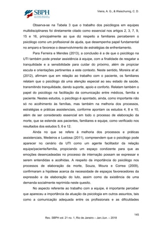 Vieira, A. G., & Waischunng, C. D.
Observa-se na Tabela 3 que o trabalho dos psicólogos em equipes
multidisciplinares foi diretamente citado como essencial nos artigos 2, 3, 7, 9,
15 e 16, principalmente ao que diz respeito a familiares perceberem o
psicólogo como um profissional de ajuda, que desempenha papel fundamental
no amparo e favorece o desenvolvimento de estratégias de enfrentamento.
Para Ferreira e Mendes (2013), a conclusão é a de que o psicólogo na
UTI também pode prestar assistência à equipe, com a finalidade de resgatar a
tranquilidade e a sensibilidade para cuidar do próximo, além de propiciar
escuta e orientações pertinentes a este contexto. Neste sentido, Moreira et al.
(2012), afirmam que em relação ao trabalho com o paciente, os familiares
relatam que o psicólogo dá uma atenção especial ao seu estado de saúde,
transmitindo tranquilidade, dando suporte, apoio e conforto. Relatam também o
papel do psicólogo na facilitação da comunicação entre médicos, família e
paciente. Nestes estudos, o psicólogo é apontado, ainda, como importante não
só no acolhimento às famílias, mas também na melhoria dos processos,
estratégias e práticas assistenciais, conforme apontam os estudos 4, 8 e 10,
além de ser considerado essencial em todo o processo de elaboração da
morte, que se estende aos pacientes, familiares e equipe, como verificado nos
resultados dos estudos 5, 6 e 12.
Ainda no que se refere à melhoria dos processos e práticas
assistenciais, Medeiros e Lustosa (2011), compreendem que o psicólogo pode
aparecer no cenário da UTI como um agente facilitador da relação
equipe/paciente/família, propiciando um espaço condizente para que as
emoções desencadeadas no processo de internação possam se expressar e
serem entendidas e acolhidas. A respeito da importância do psicólogo nos
processos de elaboração da morte, Souza, Moura e Correa (2009),
confirmaram a hipótese acerca da necessidade de espaços favorecedores da
expressão e da elaboração do luto, assim como da existência de uma
demanda socialmente reprimida neste quesito.
No aspecto referente ao trabalho com a equipe, é importante perceber
que apareceu a importância da atuação da psicologia em outros assuntos, tais
como a comunicação adequada entre os profissionais e as dificuldades
145
Rev. SBPH vol. 21 no. 1, Rio de Janeiro – Jan./Jun. – 2018
 