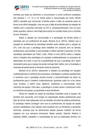 A atuação do psicólogo hospitalar em Unidades de Terapia Intensiva:
a atenção prestada ao paciente, familiares e equipe,
uma revisão da literatura
sentidas por estes ao admitirem e comunicarem a morte conforme resultados
dos estudos 1, 11, 13 e 14. Ainda sobre a comunicação da morte, Moritz
(2007), percebe que comunicar à família sobre o óbito do paciente pode se
tornar uma difícil obrigação, uma vez que a falta de profundidade na relação do
médico com o paciente internado na UTI e, consequentemente, com os seus
entes queridos, deixa-o mais frágil para entrar em contato direto com o símbolo
do seu “fracasso”.
Sobre a relação da comunicação e a percepção da família sobre o
psicólogo ser um profissional de ajuda, Moreira et al. (2012), relatam que a
atuação do profissional de psicologia também está voltada para a equipe da
UTI, uma vez que o psicólogo deve trabalhar em conjunto com os demais
profissionais, para facilitar a comunicação e melhor atender o paciente. Um dos
resultados apontados por Flach, Lobo, Potter e Lima (2012) sobre a relação
entre o trabalho dos psicólogos em equipes multidisciplinares no processo de
elaboração da morte, é que há a possibilidade de que o psicólogo dê o apoio
necessário para que a equipe de saúde consiga lidar melhor com a frustração e
sintomas de perda frente à iminente morte do paciente.
Moreira et al. (2012), relacionam o trabalho do psicólogo em equipes
multidisciplinares à melhoria dos processos, estratégias e práticas assistenciais
e concluem que o psicólogo precisa buscar a conscientização de todos os
profissionais para o trabalho multiprofissional, ajudando cada um a ter claras
suas funções, a definir seus objetivos, facilitando a comunicação entre
membros da equipe. Para eles, o psicólogo é muitas vezes o interlocutor entre
os membros da equipe, os pacientes e seus familiares.
Ainda em relação ao papel do psicólogo hospitalar junto à equipe, ele
também tem assumido uma função na capacitação destes profissionais para
lidar de forma mais adequada com as tensões oriundas da prática profissional.
O psicólogo intenta conseguir com que os profissionais da equipe de saúde
possam estabelecer uma relação mais saudável com os familiares e pacientes
terminais, evitando que os sentimentos destes possam interferir de forma
negativa em sua estrutura emocional. Neste sentido, Salomé, Martins e
Espósito (2009), ressaltam a necessidade de que as instituições tenham um
146
Rev. SBPH vol. 21 no. 1, Rio de Janeiro – Jan./Jun. – 2018
 