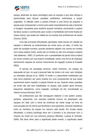 Vieira, A. G., & Waischunng, C. D.
espaço destinado ao apoio psicológico para as equipes e que esta ofereça a
oportunidade para discutir questões conflitantes, sofrimentos e propor
sugestões. A reflexão sobre a própria finitude é uma forma de preparar a
equipe para compreender a morte como parte imponderável da vida e fomentar
a coragem necessária para aceitá-la quando inevitável, provocando a quebra
de tabus sociais e contribuindo para mudar a mentalidade anti-morte fixada em
nossa cultura, que acaba por refletir-se na conduta dos profissionais de saúde
(Vicensi, 2016).
Uma das principais dificuldades apontadas neste estudo em relação às
equipes é referente ao entendimento da morte como um tabu. A morte faz
parte da condição humana, quando perdemos alguém nos vemos em contato
com nossa própria morte, sendo ela um ensaio ou até uma ameaça à própria
vida (Keleman, 1997). O confronto com a possibilidade da perda futura implica
em tomar contato com sua própria mortalidade, sendo uma forma de antecipar
sentimentos capazes de acionar mecanismos de negação (Lisboa & Crepaldi
2003).
O serviço de psicologia torna-se, neste momento, um espaço de
expressão do luto, no qual é possível falar da morte e do viver, sem inibições
ou restrições (Souza et al., 2009). O medo e o desconforto mobilizados por
este tema poderiam ser assim aceitos em uma compreensão de que esses
sentimentos dizem respeito à própria finitude do ser. Quando estas questões
de morte não são bem trabalhadas na equipe, elas podem gerar diversos
esquemas adaptativos, como negação, ocultação da dor, somatização ou
mesmo burnout (Kovacs, 2011).
Os profissionais que não conseguem elaborar o luto podem acabar,
portanto, adoecendo. Um exemplo bastante comum do despreparo das
equipes em lidar com o tema da iminência da morte surge na hora da
comunicação da má notícia aos familiares e aos pacientes, havendo resistência
entre os membros da equipe em assumir esta tarefa. Em função dessa
dificuldade, o próprio psicólogo deve ser o primeiro a se preocupar com o
impacto da morte em sua estrutura psíquica (Mendes, Lustosa & Andrade,
2009). Ele deve olhar para o significado deste evento, o significado desta
147
Rev. SBPH vol. 21 no. 1, Rio de Janeiro – Jan./Jun. – 2018
 