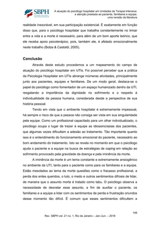 A atuação do psicólogo hospitalar em Unidades de Terapia Intensiva:
a atenção prestada ao paciente, familiares e equipe,
uma revisão da literatura
realidade inexorável, em sua participação existencial. É exatamente em função
disso que, para o psicólogo hospitalar que trabalha constantemente no limiar
entre a vida e a morte é necessário, para além de um bom aporte teórico, que
ele receba apoio psicoterápico, pois, também ele, é afetado emocionalmente
neste trabalho (Bolze & Castoldi, 2005).
Conclusão
Através deste estudo procedemos a um mapeamento do campo de
atuação do psicólogo hospitalar em UTIs. Foi possível perceber que a prática
da Psicologia Hospitalar em UTIs abrange inúmeras atividades, principalmente
junto aos pacientes, equipes e familiares. De um modo geral, destaca-se o
papel do psicólogo como fomentador de um espaço humanizado dentro da UTI,
resgatando a importância da dignidade no sofrimento e o respeito à
individualidade da pessoa humana, considerada desde a perspectiva de sua
história pessoal.
Tendo em vista que o ambiente hospitalar é extremamente impessoal,
há sempre o risco de que a pessoa não consiga ser vista em sua singularidade
pela equipe. Como um profissional capacitado para um olhar individualizado, o
psicólogo ocupa o lugar de trazer à equipe as idiossincrasias dos pacientes,
que algumas vezes dificultam a adesão ao tratamento. Tão importante quanto
isso é o entendimento do funcionamento emocional do paciente, necessário ao
bom andamento do tratamento. Isto se revela no momento em que o psicólogo
ajuda o paciente e a equipe na busca de estratégias de coping em relação ao
sofrimento provocado pela gravidade da doença e pela iminência da morte.
A iminência da morte é um tema constante e extremamente ansiogênico
no ambiente da UTI, tanto para o paciente como para os familiares e a equipe.
Estão mesclados ao tema da morte questões como o fracasso profissional, a
perda dos entes queridos, o luto, o medo e outros sentimentos difíceis de lidar,
de maneira que o assunto morte é tratado como tabu. O psicólogo observa a
necessidade de desvelar esse assunto, a fim de auxiliar o paciente, os
familiares e a equipe a lidar com os sentimentos de perda e frustração oriundos
desse momento tão difícil. É comum que esses sentimentos dificultem a
148
Rev. SBPH vol. 21 no. 1, Rio de Janeiro – Jan./Jun. – 2018
 