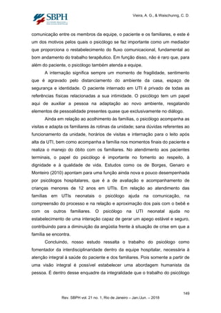 Vieira, A. G., & Waischunng, C. D.
comunicação entre os membros da equipe, o paciente e os familiares, e este é
um dos motivos pelos quais o psicólogo se faz importante como um mediador
que proporciona o restabelecimento do fluxo comunicacional, fundamental ao
bom andamento do trabalho terapêutico. Em função disso, não é raro que, para
além do paciente, o psicólogo também atenda a equipe.
A internação significa sempre um momento de fragilidade, sentimento
que é agravado pelo distanciamento do ambiente da casa, espaço de
segurança e identidade. O paciente internado em UTI é privado de todas as
referências físicas relacionadas a sua intimidade. O psicólogo tem um papel
aqui de auxiliar a pessoa na adaptação ao novo ambiente, resgatando
elementos de pessoalidade presentes quase que exclusivamente no diálogo.
Ainda em relação ao acolhimento às famílias, o psicólogo acompanha as
visitas e adapta os familiares às rotinas da unidade; sana dúvidas referentes ao
funcionamento da unidade, horários de visitas e internação para o leito após
alta da UTI, bem como acompanha a família nos momentos finais do paciente e
realiza o manejo do óbito com os familiares. No atendimento aos pacientes
terminais, o papel do psicólogo é importante no fomento ao respeito, à
dignidade e à qualidade de vida. Estudos como os de Borges, Genaro e
Monteiro (2010) apontam para uma função ainda nova e pouco desempenhada
por psicólogos hospitalares, que é a de avaliação e acompanhamento de
crianças menores de 12 anos em UTIs. Em relação ao atendimento das
famílias em UTIs neonatais o psicólogo ajuda na comunicação, na
compreensão do processo e na relação e aproximação dos pais com o bebê e
com os outros familiares. O psicólogo na UTI neonatal ajuda no
estabelecimento de uma interação capaz de gerar um apego estável e seguro,
contribuindo para a diminuição da angústia frente à situação de crise em que a
família se encontra.
Concluindo, nosso estudo ressalta o trabalho do psicólogo como
fomentador da interdisciplinaridade dentro da equipe hospitalar, necessária à
atenção integral à saúde do paciente e dos familiares. Pois somente a partir de
uma visão integral é possível estabelecer uma abordagem humanista da
pessoa. É dentro desse enquadre da integralidade que o trabalho do psicólogo
149
Rev. SBPH vol. 21 no. 1, Rio de Janeiro – Jan./Jun. – 2018
 