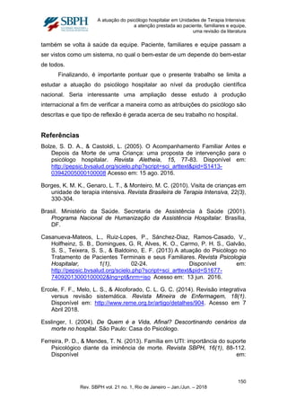 A atuação do psicólogo hospitalar em Unidades de Terapia Intensiva:
a atenção prestada ao paciente, familiares e equipe,
uma revisão da literatura
também se volta à saúde da equipe. Paciente, familiares e equipe passam a
ser vistos como um sistema, no qual o bem-estar de um depende do bem-estar
de todos.
Finalizando, é importante pontuar que o presente trabalho se limita a
estudar a atuação do psicólogo hospitalar ao nível da produção científica
nacional. Seria interessante uma ampliação desse estudo à produção
internacional a fim de verificar a maneira como as atribuições do psicólogo são
descritas e que tipo de reflexão é gerada acerca de seu trabalho no hospital.
Referências
Bolze, S. D. A., & Castoldi, L. (2005). O Acompanhamento Familiar Antes e
Depois da Morte de uma Criança: uma proposta de intervenção para o
psicólogo hospitalar. Revista Aletheia, 15, 77-83. Disponível em:
http://pepsic.bvsalud.org/scielo.php?script=sci_arttext&pid=S1413-
03942005000100008 Acesso em: 15 ago. 2016.
Borges, K. M. K., Genaro, L. T., & Monteiro, M. C. (2010). Visita de crianças em
unidade de terapia intensiva. Revista Brasileira de Terapia Intensiva, 22(3),
330-304.
Brasil. Ministério da Saúde. Secretaria de Assistência à Saúde (2001).
Programa Nacional de Humanização da Assistência Hospitalar. Brasília,
DF.
Casanueva-Mateos, L., Ruiz-Lopes, P., Sánchez-Diaz, Ramos-Casado, V.,
Holfheinz, S. B., Domingues, G. R, Alves, K. O., Carmo, P. H. S., Galvão,
S. S., Teixera, S. S., & Baldoino, E. F. (2013) A atuação do Psicólogo no
Tratamento de Pacientes Terminais e seus Familiares. Revista Psicologia
Hospitalar, 1(1), 02-24. Disponível em:
http://pepsic.bvsalud.org/scielo.php?script=sci_arttext&pid=S1677-
74092013000100002&lng=pt&nrm=iso Acesso em: 13 jun. 2016.
Ercole, F. F., Melo, L. S., & Alcoforado, C. L. G. C. (2014). Revisão integrativa
versus revisão sistemática. Revista Mineira de Enfermagem, 18(1).
Disponível em: http://www.reme.org.br/artigo/detalhes/904. Acesso em 7
Abril 2018.
Esslinger, I. (2004). De Quem é a Vida, Afinal? Descortinando cenários da
morte no hospital. São Paulo: Casa do Psicólogo.
Ferreira, P. D., & Mendes, T. N. (2013). Família em UTI: importância do suporte
Psicológico diante da iminência de morte. Revista SBPH, 16(1), 88-112.
Disponível em:
150
Rev. SBPH vol. 21 no. 1, Rio de Janeiro – Jan./Jun. – 2018
 