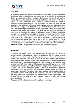 Vieira, A. G., & Waischunng, C. D.
RESUMO
A Psicologia Hospitalar vem avançando como espaço de trabalho e tema de
pesquisas entre os psicólogos. Isto demonstra a ampliação da importância
destes profissionais na área hospitalar, destacando seu papel nas equipes
multiprofissionais que ali atuam. A Unidade de Terapia Intensiva caracteriza-se
como um dos ambientes mais hostis e traumatizantes do hospital,
principalmente por se apresentar como um espaço de confronto entre a vida e
a morte. A internação em UTI causa um impacto enorme aos adoecidos, seus
familiares e às equipes de trabalho, já que a morte é vista como fracasso e
tabu, mesmo pelos profissionais de saúde. O presente estudo visa sistematizar
a atenção psicológica prestada em UTIs. Para isso foi realizada uma revisão
integrativa da literatura com busca de artigos em bases de dados brasileiras,
usando como descritores: Unidade de terapia intensiva and família. Foram
selecionados 16 artigos. Os resultados apontam que a psicologia hospitalar é
importante na UTI para lidar com situações de fim de vida, rituais de despedida,
luto antecipatório, elaboração da morte e também que o psicólogo deve
organizar seu trabalho em torno da tríade paciente, família e equipe, tornando-
se um elo capaz de gerar um fluxo comunicacional entre estas três instâncias.
Palavras-chave: UTI; paciente; família; equipe; psicologia hospitalar.
ABSTRACT
Hospitalar Psychology had an improvement as a working field and matter of
research among psychologists. It shows an increase in the importance of these
professionals in the hospital, highlighting their role in the multi professional
teams. The Intensive Care Unit is one of the most hostile and traumatic
environments of the hospital, mainly because it presents a confront between life
and death. ICU hospitalization causes a huge impact on the patient, their
families and staff, since death is still seen as failure and taboo, even by health
professionals. This study aims to systematize the psychological attention given
in ICUs. For this, an integrative review of literature was made in Brazilian
databases, using Intensive care unit and family as descriptors. A total of 16
papers were selected. The results show that hospitalar psychology in ICU is in
expansion. Dealing with end of life situations, farewell rituals, anticipatory
mourning and death elaboration are current tasks of the psychologist. The
psychologist should also work with patient, family and team to improve
communication.
Keywords: ICU; patient; family; staff; hospitalar psychology.
133
Rev. SBPH vol. 21 no. 1, Rio de Janeiro – Jan./Jun. – 2018
 