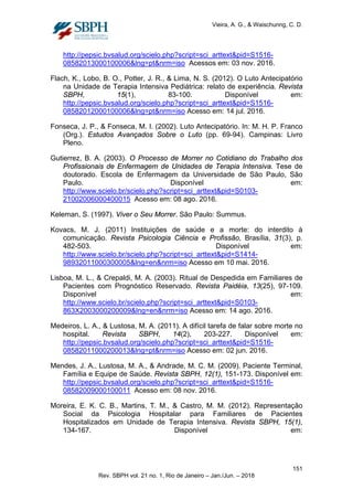 Vieira, A. G., & Waischunng, C. D.
http://pepsic.bvsalud.org/scielo.php?script=sci_arttext&pid=S1516-
08582013000100006&lng=pt&nrm=iso Acessos em: 03 nov. 2016.
Flach, K., Lobo, B. O., Potter, J. R., & Lima, N. S. (2012). O Luto Antecipatório
na Unidade de Terapia Intensiva Pediátrica: relato de experiência. Revista
SBPH, 15(1), 83-100. Disponível em:
http://pepsic.bvsalud.org/scielo.php?script=sci_arttext&pid=S1516-
08582012000100006&lng=pt&nrm=iso Acesso em: 14 jul. 2016.
Fonseca, J. P., & Fonseca, M. I. (2002). Luto Antecipatório. In: M. H. P. Franco
(Org.). Estudos Avançados Sobre o Luto (pp. 69-94). Campinas: Livro
Pleno.
Gutierrez, B. A. (2003). O Processo de Morrer no Cotidiano do Trabalho dos
Profissionais de Enfermagem de Unidades de Terapia Intensiva. Tese de
doutorado. Escola de Enfermagem da Universidade de São Paulo, São
Paulo. Disponível em:
http://www.scielo.br/scielo.php?script=sci_arttext&pid=S0103-
21002006000400015 Acesso em: 08 ago. 2016.
Keleman, S. (1997). Viver o Seu Morrer. São Paulo: Summus.
Kovacs, M. J. (2011) Instituições de saúde e a morte: do interdito à
comunicação. Revista Psicologia Ciência e Profissão, Brasília, 31(3), p.
482-503. Disponível em:
http://www.scielo.br/scielo.php?script=sci_arttext&pid=S1414-
98932011000300005&lng=en&nrm=iso Acesso em 10 mai. 2016.
Lisboa, M. L., & Crepaldi, M. A. (2003). Ritual de Despedida em Familiares de
Pacientes com Prognóstico Reservado. Revista Paidéia, 13(25), 97-109.
Disponível em:
http://www.scielo.br/scielo.php?script=sci_arttext&pid=S0103-
863X2003000200009&lng=en&nrm=iso Acesso em: 14 ago. 2016.
Medeiros, L. A., & Lustosa, M. A. (2011). A difícil tarefa de falar sobre morte no
hospital. Revista SBPH, 14(2), 203-227. Disponível em:
http://pepsic.bvsalud.org/scielo.php?script=sci_arttext&pid=S1516-
08582011000200013&lng=pt&nrm=iso Acesso em: 02 jun. 2016.
Mendes, J. A., Lustosa, M. A., & Andrade, M. C. M. (2009). Paciente Terminal,
Família e Equipe de Saúde. Revista SBPH, 12(1), 151-173. Disponível em:
http://pepsic.bvsalud.org/scielo.php?script=sci_arttext&pid=S1516-
08582009000100011 Acesso em: 08 nov. 2016.
Moreira, E. K. C. B., Martins, T. M., & Castro, M. M. (2012). Representação
Social da Psicologia Hospitalar para Familiares de Pacientes
Hospitalizados em Unidade de Terapia Intensiva. Revista SBPH, 15(1),
134-167. Disponível em:
151
Rev. SBPH vol. 21 no. 1, Rio de Janeiro – Jan./Jun. – 2018
 