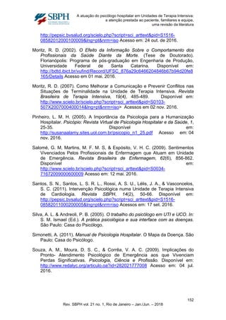 A atuação do psicólogo hospitalar em Unidades de Terapia Intensiva:
a atenção prestada ao paciente, familiares e equipe,
uma revisão da literatura
http://pepsic.bvsalud.org/scielo.php?script=sci_arttext&pid=S1516-
08582012000100009&lng=pt&nrm=iso Acesso em: 24 out. de 2016.
Moritz, R. D. (2002). O Efeito da Informação Sobre o Comportamento dos
Profissionais da Saúde Diante da Morte. (Tese de Doutorado).
Florianópolis: Programa de pós-graduação em Engenharia de Produção,
Universidade Federal de Santa Catarina. Disponível em:
http://bdtd.ibict.br/vufind/Record/UFSC_876a29c6466204846b67b94d20fe8
165/Details Acesso em 01 mai. 2016.
Moritz, R. D. (2007). Como Melhorar a Comunicação e Prevenir Conflitos nas
Situações de Terminalidade na Unidade de Terapia Intensiva. Revista
Brasileira de Terapia Intensiva, 19(4), 485-489. Disponível em:
http://www.scielo.br/scielo.php?script=sci_arttext&pid=S0103-
507X2007000400014&lng=pt&nrm=iso> Acessos em 02 nov. 2016.
Pinheiro, L. M. H. (2005). A Importância da Psicologia para a Humanização
Hospitalar. Psicópio: Revista Virtual de Psicologia Hospitalar e da Saúde, 1,
25-35. Disponível em:
http://susanaalamy.sites.uol.com.br/psicopio_n1_25.pdf Acesso em: 04
nov. 2016.
Salomé, G. M, Martins, M. F. M. S, & Espósito, V. H. C. (2009). Sentimentos
Vivenciados Pelos Profissionais de Enfermagem que Atuam em Unidade
de Emergência. Revista Brasileira de Enfermagem, 62(6), 856-862.
Disponível em:
http://www.scielo.br/scielo.php?script=sci_arttext&pid=S0034-
71672009000600009 Acesso em: 12 mai. 2016.
Santos, S. N., Santos, L. S. R. L., Rossi, A. S. U., Lélis, J. A., & Vasconcelos,
S. C. (2011). Intervenção Psicológica numa Unidade de Terapia Intensiva
de Cardiologia. Revista SBPH, 14(2), 50-66. Disponível em:
http://pepsic.bvsalud.org/scielo.php?script=sci_arttext&pid=S1516-
08582011000200005&lng=pt&nrm=iso Acessos em: 17 set. 2016.
Silva, A. L. & Andreoli, P. B. (2005). O trabalho do psicólogo em UTI e UCO. In:
S. M. Ismael (Ed.). A prática psicológica e sua interface com as doenças.
São Paulo: Casa do Psicólogo.
Simonetti, A. (2011). Manual de Psicologia Hospitalar. O Mapa da Doença. São
Paulo: Casa do Psicólogo.
Souza, A. M., Moura, D. S. C., & Corrêa, V. A. C. (2009). Implicações do
Pronto- Atendimento Psicológico de Emergência aos que Vivenciam
Perdas Significativas. Psicologia, Ciência e Profissão. Disponível em:
http://www.redalyc.org/articulo.oa?id=282021777008 Acesso em: 04 jul.
2016.
152
Rev. SBPH vol. 21 no. 1, Rio de Janeiro – Jan./Jun. – 2018
 