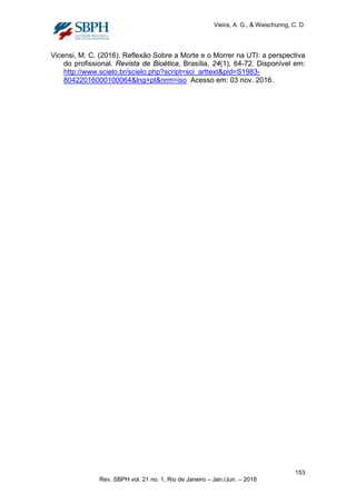 Vieira, A. G., & Waischunng, C. D.
Vicensi, M. C. (2016). Reflexão Sobre a Morte e o Morrer na UTI: a perspectiva
do profissional. Revista de Bioética, Brasília, 24(1), 64-72. Disponível em:
http://www.scielo.br/scielo.php?script=sci_arttext&pid=S1983-
80422016000100064&lng=pt&nrm=iso Acesso em: 03 nov. 2016.
153
Rev. SBPH vol. 21 no. 1, Rio de Janeiro – Jan./Jun. – 2018
 