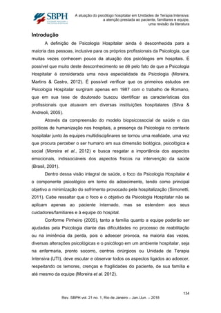 A atuação do psicólogo hospitalar em Unidades de Terapia Intensiva:
a atenção prestada ao paciente, familiares e equipe,
uma revisão da literatura
Introdução
A definição de Psicologia Hospitalar ainda é desconhecida para a
maioria das pessoas, inclusive para os próprios profissionais da Psicologia, que
muitas vezes conhecem pouco da atuação dos psicólogos em hospitais. É
possível que muito deste desconhecimento se dê pelo fato de que a Psicologia
Hospitalar é considerada uma nova especialidade da Psicologia (Moreira,
Martins & Castro, 2012). É possível verificar que os primeiros estudos em
Psicologia Hospitalar surgiram apenas em 1987 com o trabalho de Romano,
que em sua tese de doutorado buscou identificar as características dos
profissionais que atuavam em diversas instituições hospitalares (Silva &
Andreoli, 2005).
Através da compreensão do modelo biopsicossocial de saúde e das
políticas de humanização nos hospitais, a presença da Psicologia no contexto
hospitalar junto às equipes multidisciplinares se tornou uma realidade, uma vez
que procura perceber o ser humano em sua dimensão biológica, psicológica e
social (Moreira et al., 2012) e busca resgatar a importância dos aspectos
emocionais, indissociáveis dos aspectos físicos na intervenção da saúde
(Brasil, 2001).
Dentro dessa visão integral de saúde, o foco da Psicologia Hospitalar é
o componente psicológico em torno do adoecimento, tendo como principal
objetivo a minimização do sofrimento provocado pela hospitalização (Simonetti,
2011). Cabe ressaltar que o foco e o objetivo da Psicologia Hospitalar não se
aplicam apenas ao paciente internado, mas se estendem aos seus
cuidadores/familiares e à equipe do hospital.
Conforme Pinheiro (2005), tanto a família quanto a equipe poderão ser
ajudadas pela Psicologia diante das dificuldades no processo de reabilitação
ou na iminência da perda, pois o adoecer provoca, na maioria das vezes,
diversas alterações psicológicas e o psicólogo em um ambiente hospitalar, seja
na enfermaria, pronto socorro, centros cirúrgicos ou Unidade de Terapia
Intensiva (UTI), deve escutar e observar todos os aspectos ligados ao adoecer,
respeitando os temores, crenças e fragilidades do paciente, de sua família e
até mesmo da equipe (Moreira et al. 2012).
134
Rev. SBPH vol. 21 no. 1, Rio de Janeiro – Jan./Jun. – 2018
 