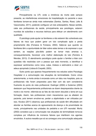 Vieira, A. G., & Waischunng, C. D.
Principalmente na UTI, onde a iminência da morte está sempre
presente, as interferências emocionais da hospitalização no paciente e seus
familiares tornam-se ainda mais extremadas (Santos, Santos, Rossi, Lélis &
Vasconcelos, 2011), podendo configurar um luto antecipatório. Nesse sentido,
cabe aos profissionais da saúde, principalmente aos psicólogos, estarem
munidos de subsídios e recursos teóricos para efetuar um atendimento com
qualidade.
O psicólogo pode ajudar os familiares a não estarem tão vulneráveis aos
fatores de risco que podem gerar um luto complicado após a perda
propriamente dita (Fonseca & Fonseca, 2002). Sabe-se que quando os
familiares têm a oportunidade de falar sobre estes temas e de expressar o que
sentem, as reações pós-óbito podem se tornar mais amenas e,
consequentemente, favorecer uma melhor elaboração do luto (Ferreira &
Mendes, 2013). O atendimento psicológico pode ajudar o familiar a lidar com
questões não resolvidas com a pessoa que está morrendo, a identificar e
expressar sentimentos como raiva, culpa, tristeza e estimulá-lo a dizer um
adeus apropriado (Lisboa & Crepaldi, 2003).
Outro ponto que aparece frequentemente nos estudos sobre Psicologia
Hospitalar é a comunicação nas situações de terminalidade. Como vimos
anteriormente, a morte ainda é encarada como um tabu nos hospitais, pois os
profissionais não foram preparados para lidar com ela sem considerá-la
frustrante do ponto de vista profissional. Esslinger (2004) e Gutierrez (2003)
destacam que frequentemente profissionais se dizem despreparados diante da
morte e do morrer, referindo-se ao fato de não terem discutido o tema em sua
formação. Assim, tais profissionais criam mecanismos que os afastam do
paciente, pois temem envolver-se, perder a objetividade e ser criticados por
isso. Kovács (2011) observou que profissionais de saúde têm dificuldade em
abordar as famílias acerca do agravamento da doença e da proximidade da
morte, principalmente nas unidades de pediatria e em UTI neonatal. Moritz
(2002) considera que a comunicação nas situações de terminalidade torna-se
complexa por influência de inúmeros fatores que interferem nos agentes
envolvidos. A autora ressalta que só se consegue uma comunicação adequada
135
Rev. SBPH vol. 21 no. 1, Rio de Janeiro – Jan./Jun. – 2018
 