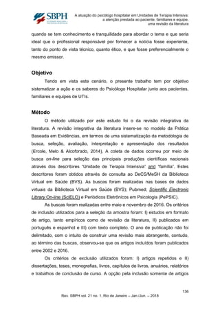 A atuação do psicólogo hospitalar em Unidades de Terapia Intensiva:
a atenção prestada ao paciente, familiares e equipe,
uma revisão da literatura
quando se tem conhecimento e tranquilidade para abordar o tema e que seria
ideal que o profissional responsável por fornecer a notícia fosse experiente,
tanto do ponto de vista técnico, quanto ético, e que fosse preferencialmente o
mesmo emissor.
Objetivo
Tendo em vista este cenário, o presente trabalho tem por objetivo
sistematizar a ação e os saberes do Psicólogo Hospitalar junto aos pacientes,
familiares e equipes de UTIs.
Método
O método utilizado por este estudo foi o da revisão integrativa da
literatura. A revisão integrativa da literatura insere-se no modelo da Prática
Baseada em Evidências, em termos de uma sistematização da metodologia de
busca, seleção, avaliação, interpretação e apresentação dos resultados
(Ercole, Melo & Alcoforado, 2014). A coleta de dados ocorreu por meio de
busca on-line para seleção das principais produções científicas nacionais
através dos descritores “Unidade de Terapia Intensiva” and “família”. Estes
descritores foram obtidos através de consulta ao DeCS/MeSH da Biblioteca
Virtual em Saúde (BVS). As buscas foram realizadas nas bases de dados
virtuais da Biblioteca Virtual em Saúde (BVS); Pubmed; Scientific Electronic
Library On-line (SciELO) e Periódicos Eletrônicos em Psicologia (PePSIC).
As buscas foram realizadas entre maio e novembro de 2016. Os critérios
de inclusão utilizados para a seleção da amostra foram: I) estudos em formato
de artigo, tanto empíricos como de revisão da literatura, II) publicados em
português e espanhol e III) com texto completo. O ano de publicação não foi
delimitado, com o intuito de construir uma revisão mais abrangente, contudo,
ao término das buscas, observou-se que os artigos incluídos foram publicados
entre 2002 e 2016.
Os critérios de exclusão utilizados foram: I) artigos repetidos e II)
dissertações, teses, monografias, livros, capítulos de livros, anuários, relatórios
e trabalhos de conclusão de curso. A opção pela inclusão somente de artigos
136
Rev. SBPH vol. 21 no. 1, Rio de Janeiro – Jan./Jun. – 2018
 