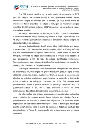A atuação do psicólogo hospitalar em Unidades de Terapia Intensiva:
a atenção prestada ao paciente, familiares e equipe,
uma revisão da literatura
Dos 817 artigos identificados, a maior parte foi encontrada na BVS
(90,2%), seguida da SciELO (8,5%) e, em quantidade inferior, foram
identificados artigos na Pubmed (1%) e PePSIC (0,24%). Nesta etapa de
identificação foram excluídos 161 artigos (19,7%) por se tratarem de artigos
repetidos. Os 656 artigos restantes (80,2%) seguiram para a próxima etapa,
chamada de seleção.
Na seleção foram excluídos 611 artigos (74,7%) por não contemplarem
a temática do estudo, sendo 585 (71,6%) no título e 26 (3,1%) no resumo. Os
45 artigos restantes (5,5%) foram selecionados para serem lidos na íntegra, na
etapa chamada de elegibilidade.
Na etapa de elegibilidade, dos 45 artigos lidos, 11 (1,3%) não abordaram
o tema e mais 11 (1,3%) possuíam texto incompleto, além de 07 artigos (0,8%)
que não contemplavam o objetivo deste estudo. Dessa forma, ao final da
filtragem, obtivemos 16 artigos selecionados para a revisão deste trabalho, o
que corresponde a 2% do total de artigos identificados inicialmente.
Surpreendeu-nos o baixo número de publicações que tratassem da atuação do
psicólogo em Unidades de Terapia Intensiva.
Dos artigos selecionados, sete eram revisões bibliográficas; dois, relatos
de experiência; um, intervenção em grupos focais; um, pesquisa-ação e cinco
utilizando outras metodologias qualitativas. Chama a atenção a predominância
absoluta de estudos qualitativos, todos focados na descrição e teorização
sobre a prática do psicólogo hospitalar em UTIs. Tal achado está
provavelmente ligado à prática recente do psicólogo hospitalar em UTI
(Casanueva-Mateus et al., 2013). Isso explicaria a busca de uma
sistematização de práticas, bem como sua fundamentação teórica.
As informações dos artigos selecionados e considerados pertinentes
para o objetivo do presente estudo foram digitadas em planilha Excel e,
posteriormente, foi realizado o cálculo das frequências. Os resultados estão
organizados em três tabelas conforme segue: Tabela 1: distribuição dos artigos
quanto às referências, título e revista de publicação; Tabela 2: objetivos dos
pesquisadores; e Tabela 3: categorização dos artigos quanto aos principais
resultados.
138
Rev. SBPH vol. 21 no. 1, Rio de Janeiro – Jan./Jun. – 2018
 
