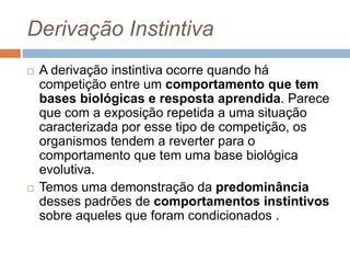 Derivação Instintiva
 A derivação instintiva ocorre quando há
competição entre um comportamento que tem
bases biológicas e resposta aprendida. Parece
que com a exposição repetida a uma situação
caracterizada por esse tipo de competição, os
organismos tendem a reverter para o
comportamento que tem uma base biológica
evolutiva.
 Temos uma demonstração da predominância
desses padrões de comportamentos instintivos
sobre aqueles que foram condicionados .
 