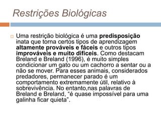 Restrições Biológicas
 Uma restrição biológica é uma predisposição
inata que torna certos tipos de aprendizagem
altamente prováveis e fáceis e outros tipos
improváveis e muito difíceis. Como destacam
Breland e Breland (1996), é muito simples
condicionar um gato ou um cachorro a sentar ou a
não se mover. Para esses animais, considerados
predadores, permanecer parado é um
comportamento extremamente útil, relativo à
sobrevivência. No entanto,nas palavras de
Breland e Breland, “é quase impossível para uma
galinha ficar quieta”.
 