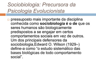 Sociobiologia: Precursora da
Psicologia Evolucionista
 pressuposto mais importante da disciplina
conhecida como sociobiologia é o de que os
seres humanos são biologicamente
predispostos a se engajar em certos
comportamentos sociais em vez de outros.
Um dos principais defensores da
sociobiologia,Edward O. Wilson (1929–)
define-a como “o estudo sistemático das
bases biológicas de todo comportamento
social”.
 