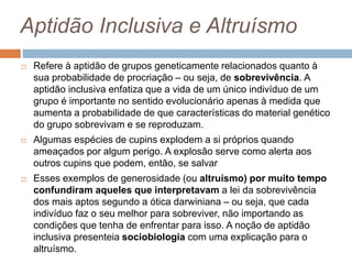 Aptidão Inclusiva e Altruísmo
 Refere à aptidão de grupos geneticamente relacionados quanto à
sua probabilidade de procriação – ou seja, de sobrevivência. A
aptidão inclusiva enfatiza que a vida de um único indivíduo de um
grupo é importante no sentido evolucionário apenas à medida que
aumenta a probabilidade de que características do material genético
do grupo sobrevivam e se reproduzam.
 Algumas espécies de cupins explodem a si próprios quando
ameaçados por algum perigo. A explosão serve como alerta aos
outros cupins que podem, então, se salvar
 Esses exemplos de generosidade (ou altruísmo) por muito tempo
confundiram aqueles que interpretavam a lei da sobrevivência
dos mais aptos segundo a ótica darwiniana – ou seja, que cada
indivíduo faz o seu melhor para sobreviver, não importando as
condições que tenha de enfrentar para isso. A noção de aptidão
inclusiva presenteia sociobiologia com uma explicação para o
altruísmo.
 
