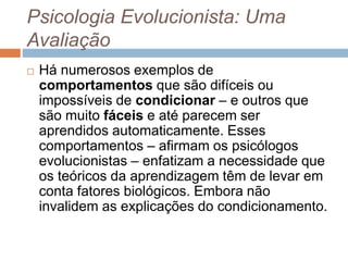 Psicologia Evolucionista: Uma
Avaliação
 Há numerosos exemplos de
comportamentos que são difíceis ou
impossíveis de condicionar – e outros que
são muito fáceis e até parecem ser
aprendidos automaticamente. Esses
comportamentos – afirmam os psicólogos
evolucionistas – enfatizam a necessidade que
os teóricos da aprendizagem têm de levar em
conta fatores biológicos. Embora não
invalidem as explicações do condicionamento.
 