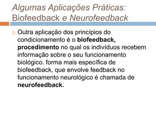 Algumas Aplicações Práticas:
Biofeedback e Neurofeedback
 Outra aplicação dos princípios do
condicionamento é o biofeedback,
procedimento no qual os indivíduos recebem
informação sobre o seu funcionamento
biológico. forma mais específica de
biofeedback, que envolve feedback no
funcionamento neurológico é chamada de
neurofeedback.
 