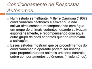 Condicionamento de Respostas
Autônomas
 Num estudo semelhante, Miller e Carmona (1967)
condicionaram cachorros a salivar ou a não
salivar simplesmente recompensando com água
um grupo de animais sedentos, quando salivavam
espontaneamente, e recompensando com água
outro grupo de cães sedentos quando refreavam
a salivação.
 Esses estudos mostram que os procedimentos do
condicionamento operante podem ser usados
para proporcionar aos animais um certo controle
sobre comportamentos autônomos (involuntários).
 