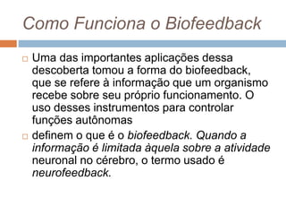 Como Funciona o Biofeedback
 Uma das importantes aplicações dessa
descoberta tomou a forma do biofeedback,
que se refere à informação que um organismo
recebe sobre seu próprio funcionamento. O
uso desses instrumentos para controlar
funções autônomas
 definem o que é o biofeedback. Quando a
informação é limitada àquela sobre a atividade
neuronal no cérebro, o termo usado é
neurofeedback.
 