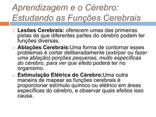 Aprendizagem e o Cérebro:
Estudando as Funções Cerebrais
 Lesões Cerebrais: oferecem umas das primeiras
pistas de que diferentes partes do cérebro podem ter
funções diversas.
 Ablações Cerebrais:Uma forma de contornar esses
problemas é cortar deliberadamente (extirpar ou fazer
uma ablação) porções pequenas, muito específicas
do cérebro, para ver que efeito poderá ter no
organismo.
 Estimulação Elétrica do Cérebro:Uma outra
maneira de mapear as funções cerebrais é
proporcionar estímulo químico ou elétrico em áreas
específicas do cérebro, e observar quais efeitos isso
causa.
 
