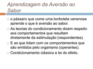 Aprendizagem da Aversão ao
Sabor
 o pássaro que come uma borboleta venenosa
aprende o que é aversão ao sabor.
 As teorias do condicionamento dizem respeito
aos comportamentos que resultam
diretamente da estimulação (respondentes).
 E as que lidam com os comportamentos que
são emitidos pelo organismo (operantes).
 Condicionamento clássico e lei do efeito.
 