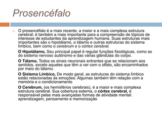 Prosencéfalo
 O prosencéfalo é a mais recente, a maior e a mais complexa estrutura
cerebral; é também a mais importante para a compreensão de tópicos de
interesse de estudantes da aprendizagem humana. Suas estruturas mais
importantes são o hipotálamo, o tálamo e outras estruturas do sistema
límbico, bem como o cerebrum e o córtex cerebral.
O Hipotálamo, Seu principal papel é regular funções fisiológicas, como as
do sistema nervoso autônomo e das várias glândulas do corpo.
O Tálamo, Todos os sinais neuronais entrantes que se relacionam aos
sentidos, exceto aqueles que têm a ver com o olfato, são encaminhados
por meio do tálamo.
O Sistema Límbico, De modo geral, as estruturas do sistema límbico
estão relacionadas às emoções. Algumas também têm relação com a
memória e o condicionamento
O Cerebrum, (os hemisférios cerebrais), é a maior e mais complexa
estrutura cerebral. Sua cobertura externa, o córtex cerebral, é
responsável pelas mais avançadas formas de atividade mental:
aprendizagem, pensamento e memorização
 