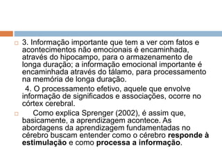  3. Informação importante que tem a ver com fatos e
acontecimentos não emocionais é encaminhada,
através do hipocampo, para o armazenamento de
longa duração; a informação emocional importante é
encaminhada através do tálamo, para processamento
na memória de longa duração.
4. O processamento efetivo, aquele que envolve
informação de significados e associações, ocorre no
córtex cerebral.
 Como explica Sprenger (2002), é assim que,
basicamente, a aprendizagem acontece. As
abordagens da aprendizagem fundamentadas no
cérebro buscam entender como o cérebro responde à
estimulação e como processa a informação.
 