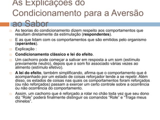 As Explicações do
Condicionamento para a Aversão
ao Sabor
 As teorias do condicionamento dizem respeito aos comportamentos que
resultam diretamente da estimulação (respondentes).
 E as que lidam com os comportamentos que são emitidos pelo organismo
(operantes).
 Explicação :
 Condicionamento clássico e lei do efeito.
 Um cachorro pode começar a salivar em resposta a um som (estímulo
previamente neutro), depois que o som foi associado várias vezes ao
alimento (estímulo efetivo).
 A lei do efeito, também simplificando, afirma que o comportamento que é
acompanhado por um estado de coisas reforçador tende a se repetir. Além
disso, os estados de coisas nas quais os comportamentos foram reforçados
(ou não reforçados) passam a exercer um certo controle sobre a ocorrência
ou não ocorrência do comportamento.
 Assim, um cachorro que é reforçado a rolar no chão toda vez que seu dono
diz “Role” poderá finalmente distinguir os comandos “Role” e “Traga meus
chinelos”.
 