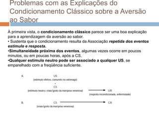Problemas com as Explicações do
Condicionamento Clássico sobre a Aversão
ao Sabor
À primeira vista, o condicionamento clássico parece ser uma boa explicação
para a aprendizagem da aversão ao sabor.
• Sustenta que o condicionamento resulta da Associação repetida dos eventos
estímulo e resposta.
•Simultaneidade próxima dos eventos, algumas vezes ocorre em poucos
minutos, ou em poucas horas, após a CS.
•Qualquer estímulo neutro pode ser associado a qualquer US, se
emparelhado com a freqüência suficiente.
 