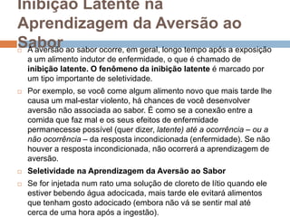Inibição Latente na
Aprendizagem da Aversão ao
Sabor A aversão ao sabor ocorre, em geral, longo tempo após a exposição
a um alimento indutor de enfermidade, o que é chamado de
inibição latente. O fenômeno da inibição latente é marcado por
um tipo importante de seletividade.
 Por exemplo, se você come algum alimento novo que mais tarde lhe
causa um mal-estar violento, há chances de você desenvolver
aversão não associada ao sabor. É como se a conexão entre a
comida que faz mal e os seus efeitos de enfermidade
permanecesse possível (quer dizer, latente) até a ocorrência – ou a
não ocorrência – da resposta incondicionada (enfermidade). Se não
houver a resposta incondicionada, não ocorrerá a aprendizagem de
aversão.
 Seletividade na Aprendizagem da Aversão ao Sabor
 Se for injetada num rato uma solução de cloreto de lítio quando ele
estiver bebendo água adocicada, mais tarde ele evitará alimentos
que tenham gosto adocicado (embora não vá se sentir mal até
cerca de uma hora após a ingestão).
 