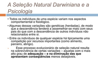 A Seleção Natural Darwiniana e a
Psicologia
• Todos os indivíduos de uma espécie variam nos aspectos
comportamental e fisiológico.
• Algumas dessas variações são genéticas (herdadas), de modo
que a descendência tenderá a assemelhar-se mais com seus
pais do que com a descendência de outros indivíduos não
relacionados entre si.
• Entre os indivíduos de qualquer espécie há tipicamente uma
competição por recursos importantes (como alimento,
parceiro, abrigo).
 Esse processo evolucionário de seleção natural resulta
na sobrevivência de certas variações – aquelas com o mais
alto grau de adequação – e na eliminação das que
apresentam conseqüências menos desejáveis.
 