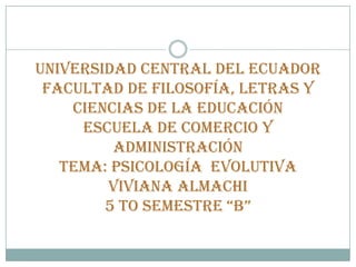 UNIVERSIDAD CENTRAL DEL ECUADOR
 FACULTAD DE FILOSOFÍA, LETRAS Y
    CIENCIAS DE LA EDUCACIÓN
     ESCUELA DE COMERCIO Y
         ADMINISTRACIÓN
   TEMA: PSICOLOGÍA EVOLUTIVA
        VIVIANA ALMACHI
        5 TO SEMESTRE “B”
 