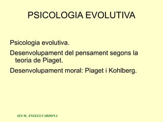 PSICOLOGIA EVOLUTIVA

Psicologia evolutiva.
Desenvolupament del pensament segons la
 teoria de Piaget.
Desenvolupament moral: Piaget i Kohlberg.




  IES M. ÀNGELS CARDONA
 