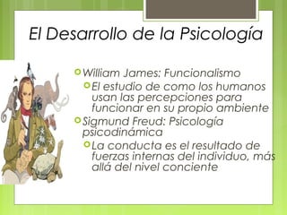 El Desarrollo de la Psicología

      William  James: Funcionalismo
        El estudio de como los humanos
         usan las percepciones para
         funcionar en su propio ambiente
      Sigmund Freud: Psicología
       psicodinámica
        La conducta es el resultado de
         fuerzas internas del individuo, más
         allá del nivel conciente
 