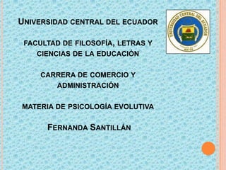 UNIVERSIDAD CENTRAL DEL ECUADOR
FACULTAD DE FILOSOFÍA, LETRAS Y
CIENCIAS DE LA EDUCACIÓN
CARRERA DE COMERCIO Y
ADMINISTRACIÓN
MATERIA DE PSICOLOGÍA EVOLUTIVA

FERNANDA SANTILLÁN

 