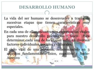 DESARROLLO HUMANO
La vida del ser humano se desenvuelve a través de
sucesivas etapas que tienen características muy
especiales.
En cada una de ellas encontramos experiencias vitales
para nuestro desarrollo psicológico y físico. Para
determinar cada una de las etapas influyen diversos
factores individuales, sociales y culturales.
El ciclo vital de una persona, relacionándolo en 3
aspectos fundamentales físico, cognitivo y SocioAfectivo

 