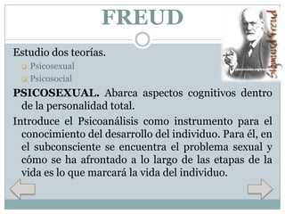 FREUD
Estudio dos teorías.



Psicosexual
Psicosocial

PSICOSEXUAL. Abarca aspectos cognitivos dentro
de la personalidad total.
Introduce el Psicoanálisis como instrumento para el
conocimiento del desarrollo del individuo. Para él, en
el subconsciente se encuentra el problema sexual y
cómo se ha afrontado a lo largo de las etapas de la
vida es lo que marcará la vida del individuo.

 