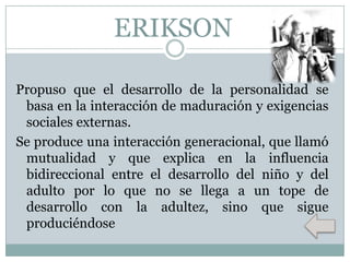 ERIKSON
Propuso que el desarrollo de la personalidad se
basa en la interacción de maduración y exigencias
sociales externas.
Se produce una interacción generacional, que llamó
mutualidad y que explica en la influencia
bidireccional entre el desarrollo del niño y del
adulto por lo que no se llega a un tope de
desarrollo con la adultez, sino que sigue
produciéndose

 