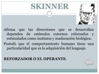 SKINNER
Afirma que las direcciones que se desarrollan
dependen de estímulos externos reforzados y
estimulados como instintos y maduración biológica.
Postuló que el comportamiento humano tiene una
particularidad que es la adquisición del lenguaje.
REFORZADOR O EL OPERANTE.

 