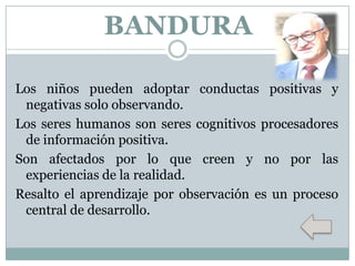 BANDURA
Los niños pueden adoptar conductas positivas y
negativas solo observando.
Los seres humanos son seres cognitivos procesadores
de información positiva.
Son afectados por lo que creen y no por las
experiencias de la realidad.
Resalto el aprendizaje por observación es un proceso
central de desarrollo.

 