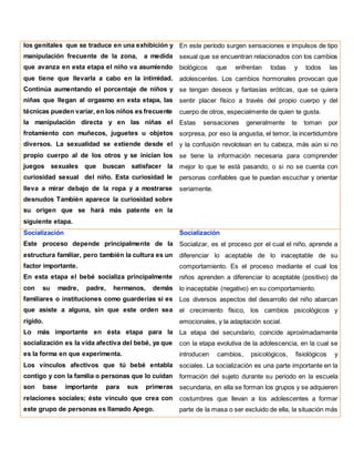 los genitales que se traduce en una exhibición y
manipulación frecuente de la zona, a medida
que avanza en esta etapa el niño va asumiendo
que tiene que llevarla a cabo en la intimidad.
Continúa aumentando el porcentaje de niños y
niñas que llegan al orgasmo en esta etapa, las
técnicas pueden variar, en los niños es frecuente
la manipulación directa y en las niñas el
frotamiento con muñecos, juguetes u objetos
diversos. La sexualidad se extiende desde el
propio cuerpo al de los otros y se inician los
juegos sexuales que buscan satisfacer la
curiosidad sexual del niño. Esta curiosidad le
lleva a mirar debajo de la ropa y a mostrarse
desnudos También aparece la curiosidad sobre
su origen que se hará más patente en la
siguiente etapa.
En este período surgen sensaciones e impulsos de tipo
sexual que se encuentran relacionados con los cambios
biológicos que enfrentan todas y todos las
adolescentes. Los cambios hormonales provocan que
se tengan deseos y fantasías eróticas, que se quiera
sentir placer físico a través del propio cuerpo y del
cuerpo de otros, especialmente de quien te gusta.
Estas sensaciones generalmente te toman por
sorpresa, por eso la angustia, el temor, la incertidumbre
y la confusión revolotean en tu cabeza, más aún si no
se tiene la información necesaria para comprender
mejor lo que te está pasando, o si no se cuenta con
personas confiables que te puedan escuchar y orientar
seriamente.
Socialización
Este proceso depende principalmente de la
estructura familiar, pero también la cultura es un
factor importante.
En esta etapa el bebé socializa principalmente
con su madre, padre, hermanos, demás
familiares o instituciones como guarderías si es
que asiste a alguna, sin que este orden sea
rígido.
Lo más importante en ésta etapa para la
socialización es la vida afectiva del bebé, ya que
es la forma en que experimenta.
Los vínculos afectivos que tú bebé entabla
contigo y con la familia o personas que lo cuidan
son base importante para sus primeras
relaciones sociales; éste vínculo que crea con
este grupo de personas es llamado Apego.
Socialización
Socializar, es el proceso por el cual el niño, aprende a
diferenciar lo aceptable de lo inaceptable de su
comportamiento. Es el proceso mediante el cual los
niños aprenden a diferenciar lo aceptable (positivo) de
lo inaceptable (negativo) en su comportamiento.
Los diversos aspectos del desarrollo del niño abarcan
el crecimiento físico, los cambios psicológicos y
emocionales, y la adaptación social.
La etapa del secundario, coincide aproximadamente
con la etapa evolutiva de la adolescencia, en la cual se
introducen cambios, psicológicos, fisiológicos y
sociales. La socialización es una parte importante en la
formación del sujeto durante su periodo en la escuela
secundaria, en ella se forman los grupos y se adquieren
costumbres que llevan a los adolescentes a formar
parte de la masa o ser excluido de ella, la situación más
 