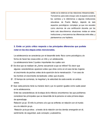 visible es la violencia en las relaciones interpersonales.
Tomaremos para este ensayo solo el aspecto social de
los cambios y lo referiremos a algunas instituciones
educativas de Puerto Madryn, dejando de lado
aspectos psicológicos complejos ya que nos exceden
como alumnos de una certificación docente, por los
tanto solo describiremos situaciones vividas en varias
instituciones y marcaremos las diferencias entre ellas, y
plantearemos una hipótesis.
2. Emite un juicio crítico respecto a las principales diferencias que pudiste
notar en las dos etapas antes mencionadas.
La adolescencia se caracteriza por el desarrollo tanto físico como psicológico y la
forma de hacer las cosas entre un niño y un adolescente.
La adolescencia tiene 3 puntos importantes los cuales son:
Ø Se dice que se realizan de ¿forma secuencial a que se refiere? Es decir que
algunas características aparecen antes que otras como en el caso de las mujeres
el crecimiento de pechos antes de la aparición de la menstruación. Y en caso de
los hombre el crecimiento de testículos antes que el pene.
Ø . El tiempo de comienzo, la magnitud y la velocidad de cada evento en ambos
sexos.
Ø Que cada persona tiene su manera decir y ya no quieren iguales como suele pasar
en la adolescencia.
Entre las características de la etapa de la infancia encontramos las que podríamos
considerar las principales que se desarrolla de la persona en esta primera etapa
de aprendizaje:
Relación yo-yo: El niño lo primero a lo que se enfrenta en relación con el mundo
es a la relación yo-yo.
Relación yo-tu-yo-otros: a través de la relación con los demás emergerán en él,
sentimiento de seguridad, auto concepto y autoestima.
 