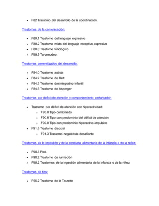  F82 Trastorno del desarrollo de la coordinación.
Trastornos de la comunicación:
 F80.1 Trastorno del lenguaje expresivo
 F80.2 Trastorno mixto del lenguaje receptivo-expresivo
 F80.0 Trastorno fonológico
 F98.5 Tartamudeo
Trastornos generalizados del desarrollo:
 F84.0 Trastorno autista
 F84.2 Trastorno de Rett
 F84.3 Trastorno desintegrativo infantil
 F84.5 Trastorno de Asperger
Trastornos por déficit de atención y comportamiento perturbador:
 Trastorno por déficit de atención con hiperactividad:
o F90.0 Tipo combinado
o F90.8 Tipo con predominio del déficit de atención
o F90.0 Tipo con predominio hiperactivo-impulsivo
 F91.8 Trastorno disocial
o F91.3 Trastorno negativista desafiante
Trastornos de la ingestión y de la conducta alimentaria de la infancia o de la niñez:
 F98.3 Pica
 F98.2 Trastorno de rumiación
 F98.2 Trastornos de la ingestión alimentaria de la infancia o de la niñez
Trastornos de tics:
 F95.2 Trastorno de la Tourette
 