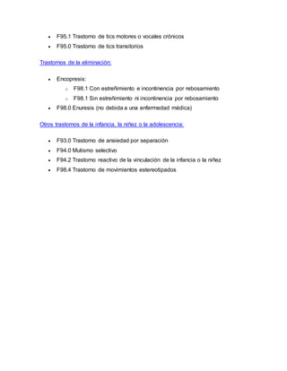  F95.1 Trastorno de tics motores o vocales crónicos
 F95.0 Trastorno de tics transitorios
Trastornos de la eliminación:
 Encopresis:
o F98.1 Con estreñimiento e incontinencia por rebosamiento
o F98.1 Sin estreñimiento ni incontinencia por rebosamiento
 F98.0 Enuresis (no debida a una enfermedad médica)
Otros trastornos de la infancia, la niñez o la adolescencia:
 F93.0 Trastorno de ansiedad por separación
 F94.0 Mutismo selectivo
 F94.2 Trastorno reactivo de la vinculación de la infancia o la niñez
 F98.4 Trastorno de movimientos estereotipados
 