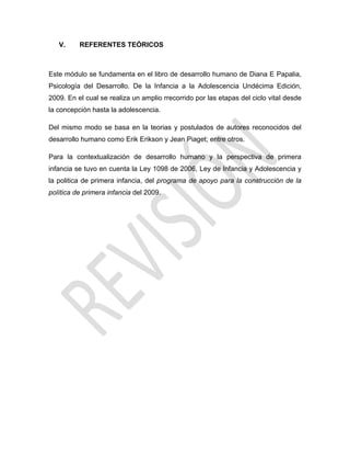 V. REFERENTES TEÓRICOS
Este módulo se fundamenta en el libro de desarrollo humano de Diana E Papalia,
Psicología del Desarrollo. De la Infancia a la Adolescencia Undécima Edición,
2009. En el cual se realiza un amplio rrecorrido por las etapas del ciclo vital desde
la concepción hasta la adolescencia.
Del mismo modo se basa en la teorias y postulados de autores reconocidos del
desarrollo humano como Erik Erikson y Jean Piaget; entre otros.
Para la contextualización de desarrollo humano y la perspectiva de primera
infancia se tuvo en cuenta la Ley 1098 de 2006, Ley de Infancia y Adolescencia y
la politica de primera infancia, del programa de apoyo para la construcción de la
política de primera infancia del 2009.
 