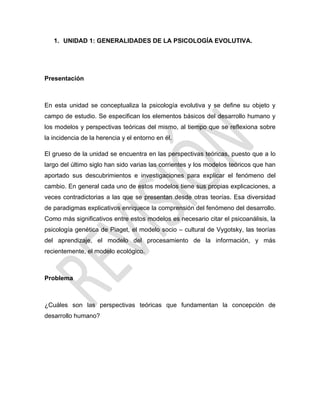 1. UNIDAD 1: GENERALIDADES DE LA PSICOLOGÍA EVOLUTIVA.
Presentación
En esta unidad se conceptualiza la psicología evolutiva y se define su objeto y
campo de estudio. Se especifican los elementos básicos del desarrollo humano y
los modelos y perspectivas teóricas del mismo, al tiempo que se reflexiona sobre
la incidencia de la herencia y el entorno en él.
El grueso de la unidad se encuentra en las perspectivas teóricas, puesto que a lo
largo del último siglo han sido varias las corrientes y los modelos teóricos que han
aportado sus descubrimientos e investigaciones para explicar el fenómeno del
cambio. En general cada uno de estos modelos tiene sus propias explicaciones, a
veces contradictorias a las que se presentan desde otras teorías. Esa diversidad
de paradigmas explicativos enriquece la comprensión del fenómeno del desarrollo.
Como más significativos entre estos modelos es necesario citar el psicoanálisis, la
psicología genética de Piaget, el modelo socio – cultural de Vygotsky, las teorías
del aprendizaje, el modelo del procesamiento de la información, y más
recientemente, el modelo ecológico.
Problema
¿Cuáles son las perspectivas teóricas que fundamentan la concepción de
desarrollo humano?
 