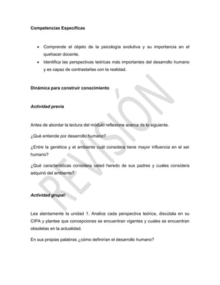 Competencias Específicas
 Comprende el objeto de la psicología evolutiva y su importancia en el
quehacer docente.
 Identifica las perspectivas teóricas más importantes del desarrollo humano
y es capaz de contrastarlas con la realidad.
Dinámica para construir conocimiento
Actividad previa
Antes de abordar la lectura del módulo reflexione acerca de lo siguiente.
¿Qué entiende por desarrollo humano?
¿Entre la genética y el ambiente cuál considera tiene mayor influencia en el ser
humano?
¿Qué características considera usted heredo de sus padres y cuales considera
adquirió del ambiente?
Actividad grupal:
Lea atentamente la unidad 1. Analice cada perspectiva teórica, discútala en su
CIPA y plantee que concepciones se encuentran vigentes y cuales se encuentran
obsoletas en la actualidad.
En sus propias palabras ¿cómo definirían el desarrollo humano?
 